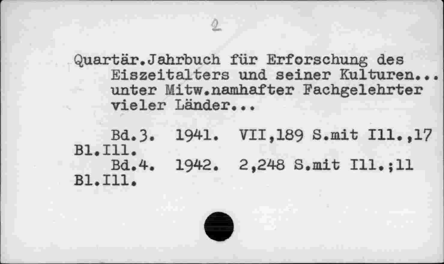 ﻿2
Quartär.Jahrbuch für Erforschung des Eiszeitalters und seiner Kulturen.•. unter Mitw.namhafter Fachgelehrter vieler Länder...
Bd.3. 1941. VII,189 S.mit Ill.,17 Bl.Ill.
Bd.4. 1942. 2,248 S.mit Ill.;11 Bl.Ill.